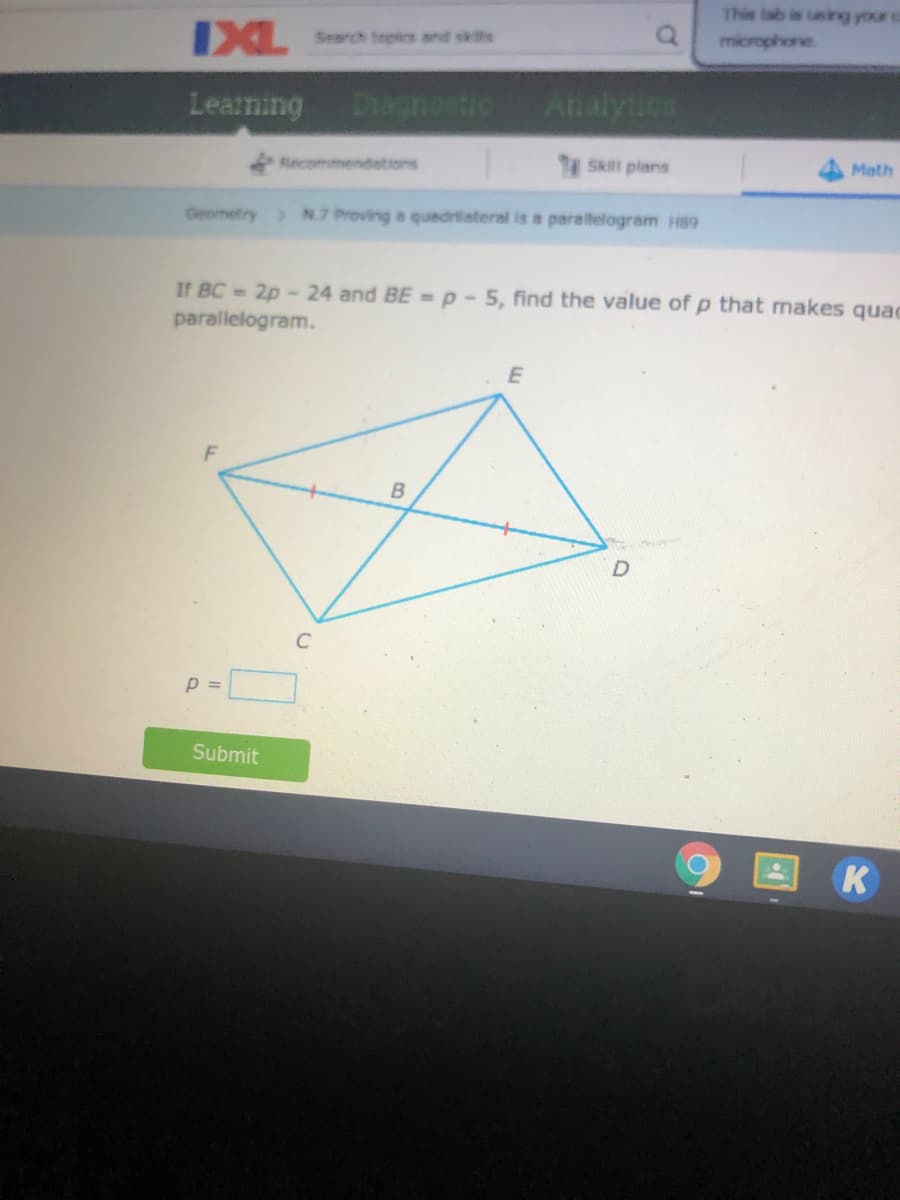 This tab is using your
IXL
Search topics and sklls
microphone
Learning
Diagnostic
Analytics
Recommendetions
Ski plans
Math
Geometry > N.7 Proving a quadrilateral is a parallelogram H89
If BC 2p - 24 and BE = p- 5, find the value of p that makes quac
parallelogram.
B
C
p =
Submit
K
