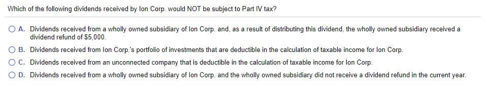 Which
of the following dividends received by lon Corp. would NOT be subject to Part IV tax?
O A. Dividends received from a wholly owned subsidiary of lon Corp. and, as a result of distributing this dividend, the wholly owned subsidiary received a
dividend refund of $5,000.
O B. Dividends received from lon Corp.'s portfolio of investments that are deductible in the calculation of taxable income for lon Corp.
O C. Dividends received from an unconnected company that is deductible in the calculation of taxable income for lon Corp.
O D. Dividends received from a wholly owned subsidiary of lon Corp. and the wholly owned subsidiary did not receive a dividend refund in the current year.