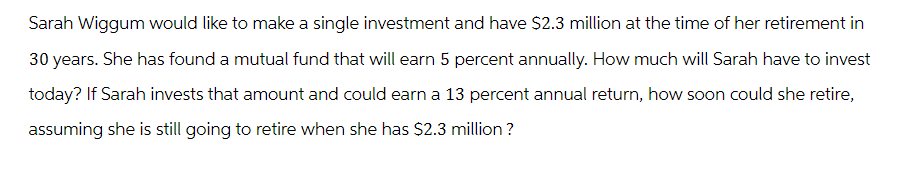 Sarah Wiggum would like to make a single investment and have $2.3 million at the time of her retirement in
30 years. She has found a mutual fund that will earn 5 percent annually. How much will Sarah have to invest
today? If Sarah invests that amount and could earn a 13 percent annual return, how soon could she retire,
assuming she is still going to retire when she has $2.3 million?