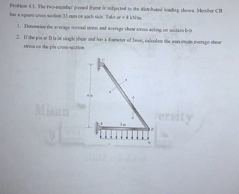 Problem 4.1. The two-member pinned frame is subjected to the distributed loading shown. Member CB
has a square cross section 35 mm on cach side. Take w = 8 kN/m.
1. Determine the average normal stress and average shear stress acting on section b-b.
2. If the pin at B is in single shear and has a diameter of 5mm, calculate the maximum average shear
stress on the pin cross-section.
4m
Misan
rersity
3m
