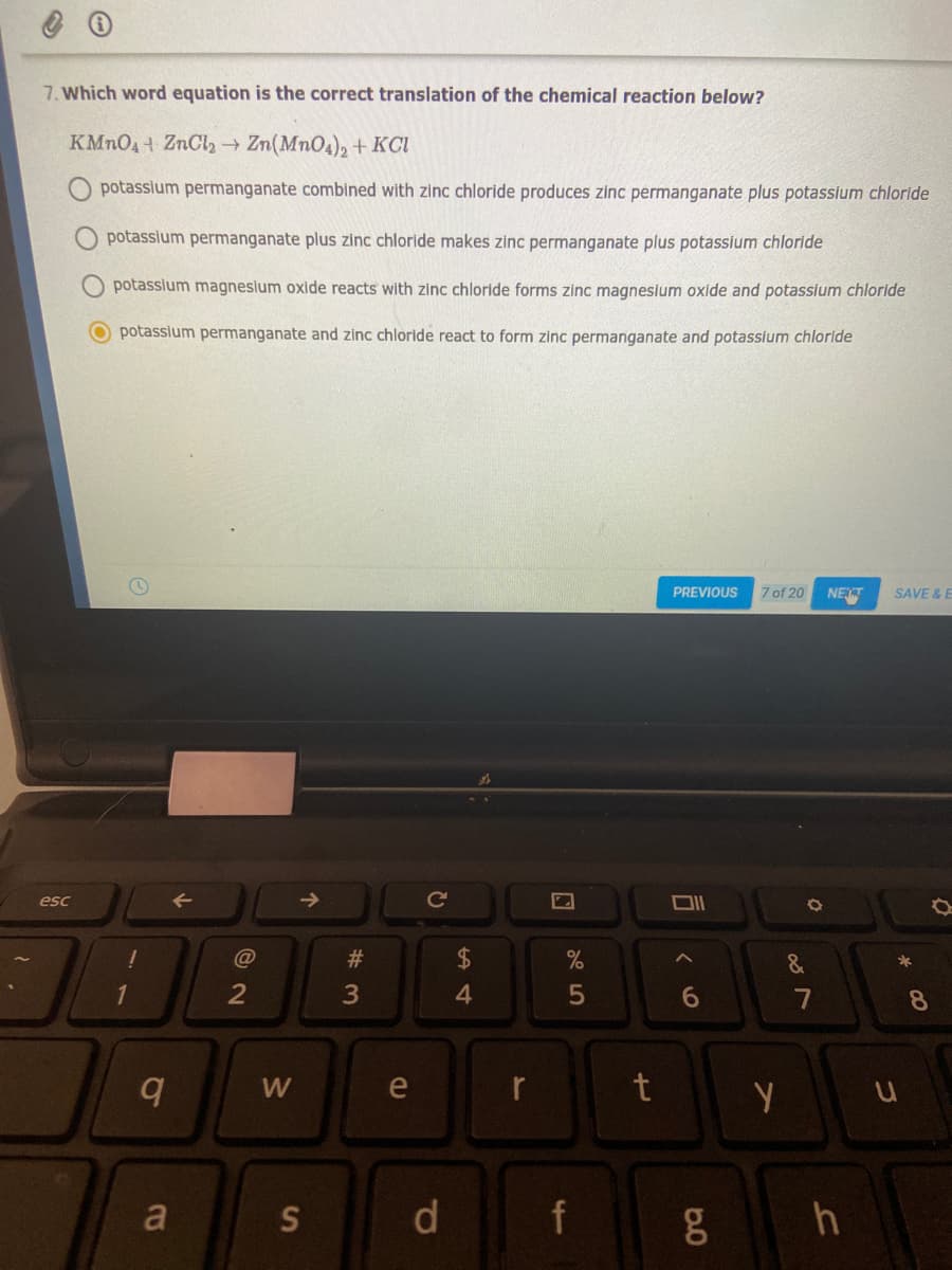 7. Which word equation is the correct translation of the chemical reaction below?
KMNO4 ZnCl2 Zn(MnO4), + KCI
potasslum permanganate combined with zinc chloride produces zinc permanganate plus potassiium chloride
potassium permanganate plus zinc chloride makes zinc permanganate plus potasslum chloride
potasslum magnesium oxide reacts with zinc chloride forms zinc magnesium oxide and potassium chloride
O potassium permanganate and zinc chloride react to form zinc permanganate and potassium chloride
PREVIOUS
7 of 20
NET
SAVE & E
esc
->
Ce
#3
2
3
7
8
e
t
a
d
f
5
