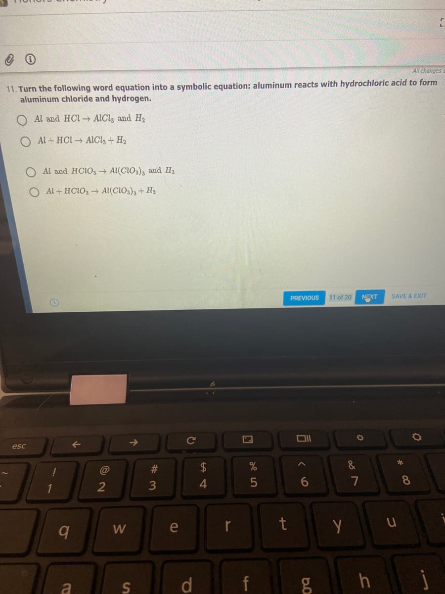 All changes s
11. Turn the following word equation into a symbolic equation: aluminum reacts with hydrochloric acid to form
aluminum chloride and hydrogen.
Al and HCl ALCI, and H2
O Al + HCI AICI, + H2
O Al and HCIO, Al(CIO3), and H2
Al + HCIO3 Al(CIO3),+ H2
NEXT
SAVE & EXIT
PREVIOUS
11 of 20
Ce
esc
*
#3
2$
3
4.
7
8
W
e
a
d.
f
司
10
O O
