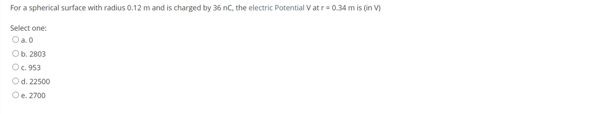 For a spherical surface with radius 0.12 m and is charged by 36 nC, the electric Potential V at r = 0.34 m is (in V)
Select one:
O a. 0
O b. 2803
O c. 953
O d. 22500
O e. 2700
