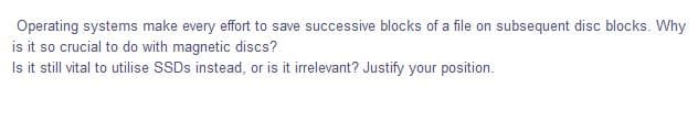 Operating systems make every effort to save successive blocks of a file on subsequent disc blocks. Why
is it so crucial to do with magnetic discs?
Is it still vital to utilise SSDS instead, or is it irrelevant? Justify your position.
