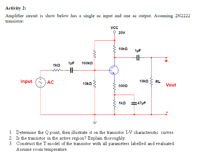 Activity 2:
Amplifier circuit is show below has a single ac input and one ac output. Assuming 2N2222
transistor:
1kQ
Input AC
1μF 100ΚΩ
HH
10k22
Vcc
20V
10kΩ
50022
1kQ
1μF
HH
10ΚΩ
47μF
RL
Vout
1. Determine the Q point, then illustrate it on the transistor I-V characteristic curves.
2. Is the transistor in the active region? Explain thoroughly.
3. Construct the T-model of the transistor with all parameters labelled and evaluated.
Assume room temperature.