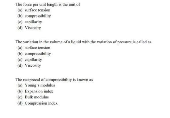 The force per unit length is the unit of
(a) surface tension
(b) compressibility
(c) capillarity
(d) Viscosity
The variation in the volume of a liquid with the variation of pressure is called as
(a) surface tension
(b) compressibility
(c) capillarity
(d) Viscosity
The reciprocal of compressibility is known as
(a) Young's modulus
(b) Expansion index
(c) Bulk modulus
(d) Compression index
