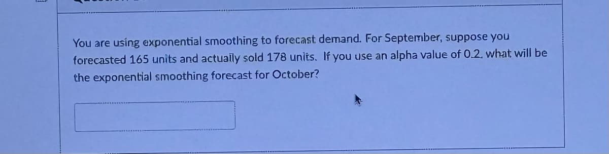 You are using exponential smoothing to forecast demand. For September, suppose you
forecasted 165 units and actually sold 178 units. If you use an alpha value of 0.2. what will be
the exponential smoothing forecast for October?