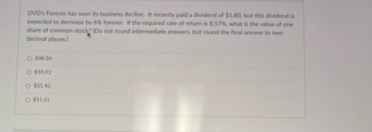 DVD's Forever has seen its business decline. It recently paid a dividend of $1.80, but this dividend is
expected to decrease by 6% forever. If the required rate of return is 8.57%, what is the value of one
share of common stock? (Do not round intermediate answers, but round the final answer to two
decimal places.)
O $48.34
O $10.92
O $51.42
O $11.61