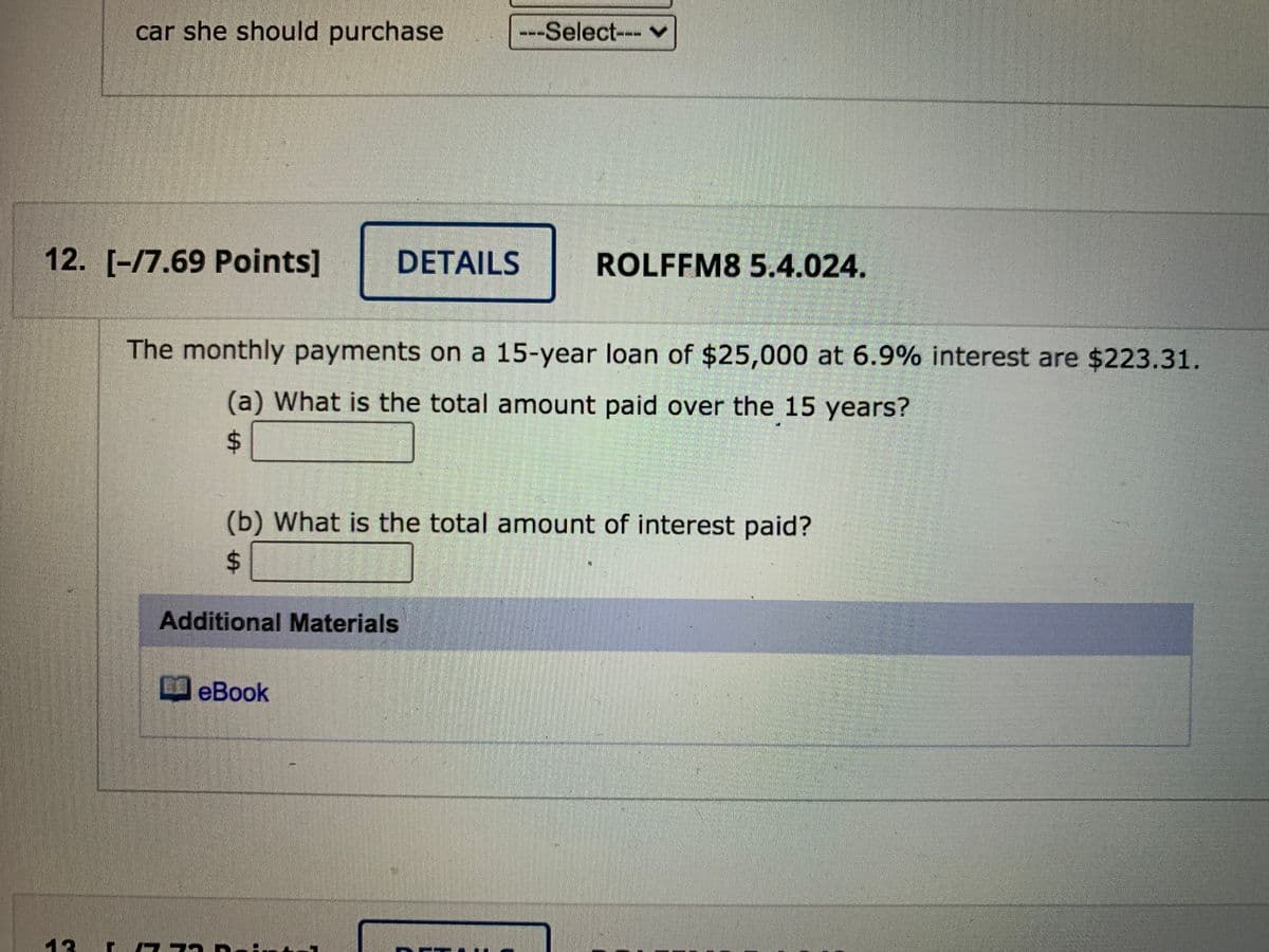 car she should purchase
--Select--- v
12. [-/7.69 Points]
DETAILS
ROLFFM8 5.4.024.
The monthly payments on a 15-year loan of $25,000 at 6.9% interest are $223.31.
(a) What is the total amount paid over the 15 years?
%24
(b) What is the total amount of interest paid?
24
Additional Materials
D eBook
13
