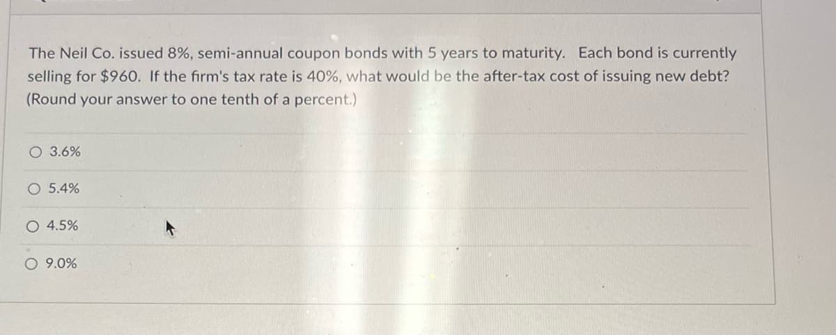 The Neil Co. issued 8%, semi-annual coupon bonds with 5 years to maturity. Each bond is currently
selling for $960. If the firm's tax rate is 40%, what would be the after-tax cost of issuing new debt?
(Round your answer to one tenth of a percent.)
O 3.6%
O 5.4%
O 4.5%
O 9.0%