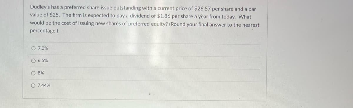 Dudley's has a preferred share issue outstanding with a current price of $26.57 per share and a par
value of $25. The firm is expected to pay a dividend of $1.86 per share a year from today. What
would be the cost of issuing new shares of preferred equity? (Round your final answer to the nearest
percentage.)
O 7.0%
O 6.5%
O 8%
O 7.44%