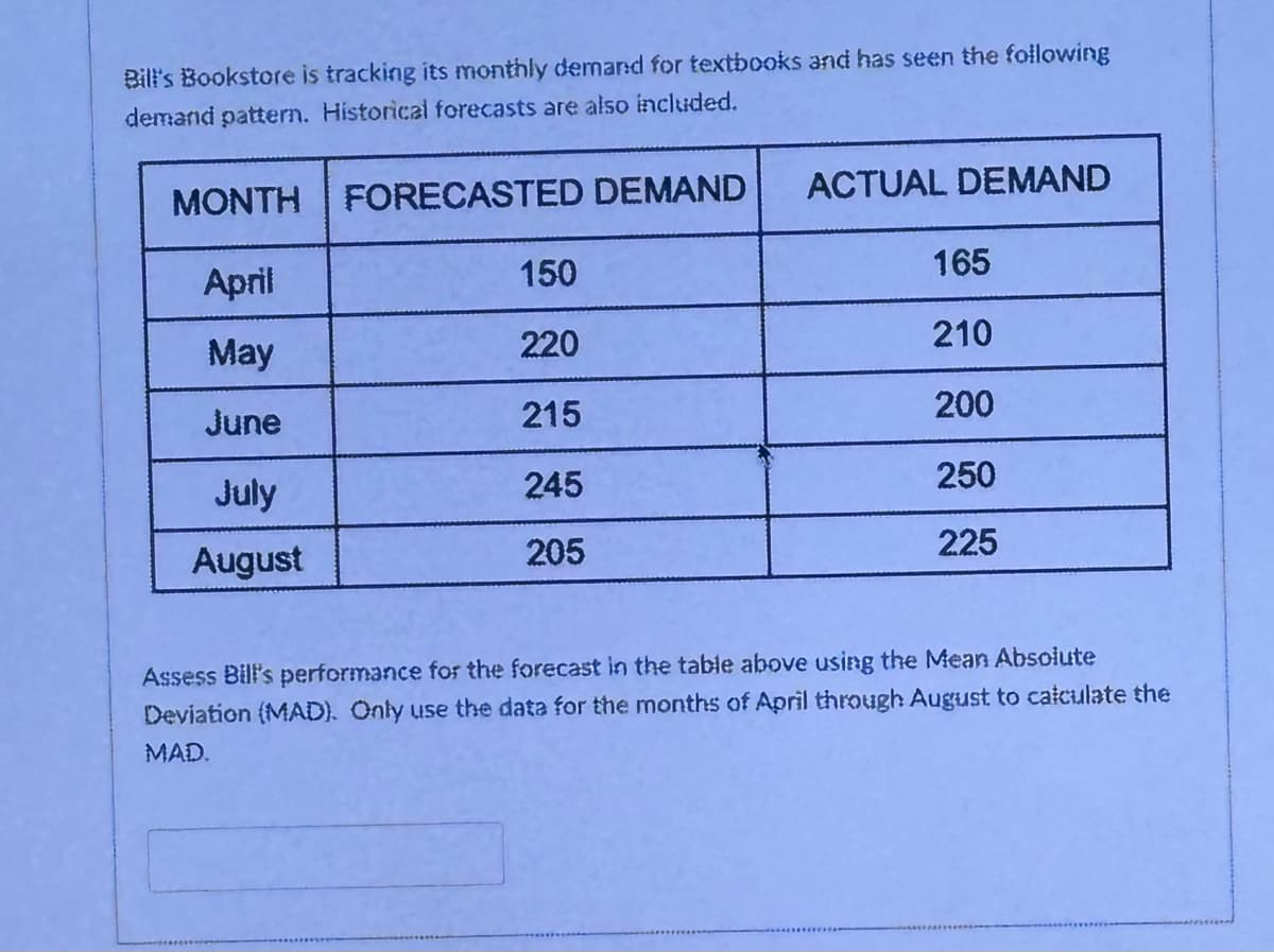 Bill's Bookstore is tracking its monthly demand for textbooks and has seen the following
demand pattern. Historical forecasts are also included.
MONTH FORECASTED DEMAND
ACTUAL DEMAND
April
150
165
May
220
210
June
215
200
July
245
250
August
205
225
Assess Bill's performance for the forecast in the table above using the Mean Absolute
Deviation (MAD). Only use the data for the months of April through August to calculate the
MAD.