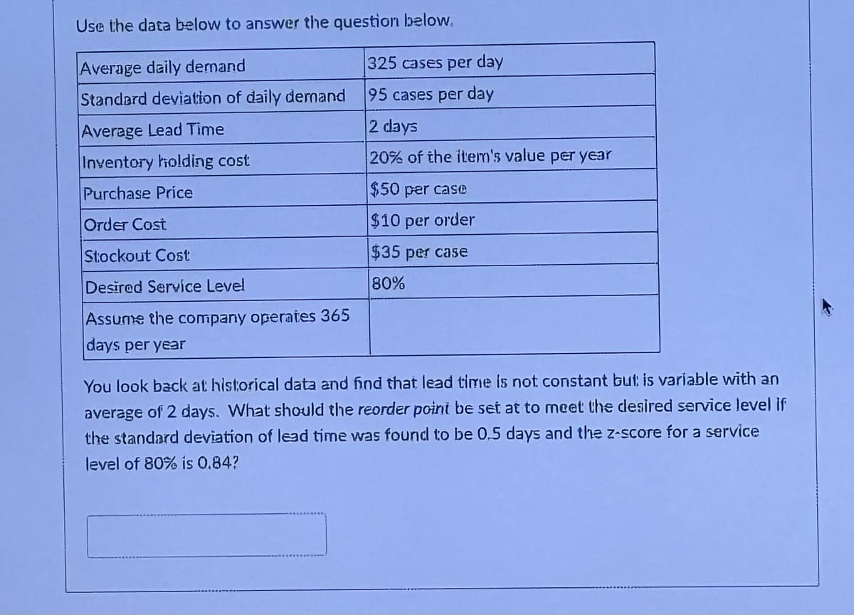 Use the data below to answer the question below.
Average daily demand
325 cases per day
Standard deviation of daily demand
95 cases per day
2 days
Average Lead Time
Inventory holding cost
Purchase Price
Order Cost
Stockout Cost
Desired Service Level
20% of the item's value per year
$50 per case
$10 per order
$35 per case
80%
Assume the company operates 365
days per year
You look back at historical data and find that lead time is not constant but is variable with an
average of 2 days. What should the reorder point be set at to meet the desired service level if
the standard deviation of lead time was found to be 0.5 days and the z-score for a service
level of 80% is 0.84?