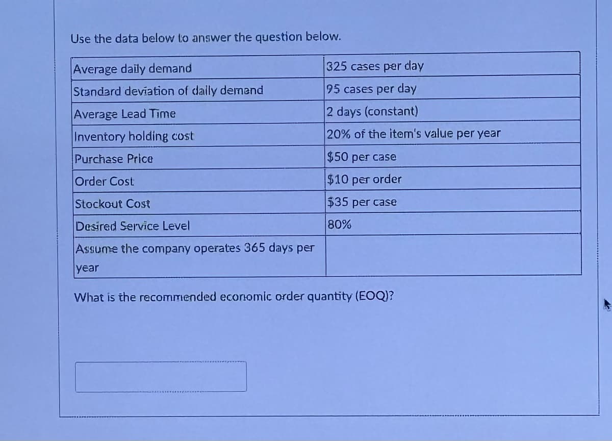 Use the data below to answer the question below.
Average daily demand
Standard deviation of daily demend
Average Lead Time
Inventory holding cost
Purchase Price
Order Cost
Stockout Cost
Desired Service Level
325 cases per day
95 cases per day
2 days (constant)
20% of the item's value per year
$50 per case
$10 per order
$35 per case
80%
Assume the company operates 365 days per
year
What is the recommended economic order quantity (EOQ)?