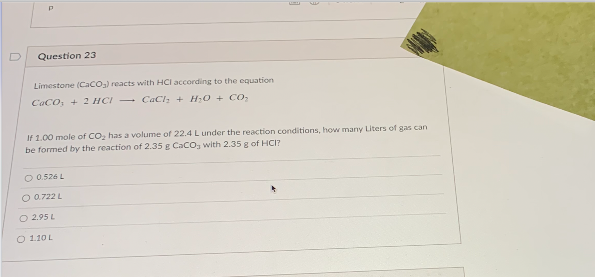 D
Question 23
Limestone (CaCO3) reacts with HCl according to the equation
CaCO3 + 2 HCI
CaCl2 + H20 + CO2
If 1.00 mole of CO2 has a volume of 22.4 L under the reaction conditions, how many Liters of gas can
be formed by the reaction of 2.35 g CaCO3 with 2.35 g of HCl?
O 0.526 L
O 0.722 L
O 2.95 L
O 1.10 L
