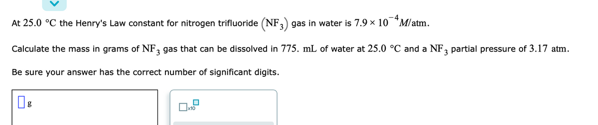 ### Dissolution of Gas in Water

At 25.0 °C, the Henry's Law constant for nitrogen trifluoride (NF₃) gas in water is \(7.9 \times 10^{-4} \, \text{M/atm}\).

Calculate the mass in grams of NF₃ gas that can be dissolved in 775. mL of water at 25.0 °C and an NF₃ partial pressure of 3.17 atm.

Be sure your answer has the correct number of significant digits.

#### Diagram Explanation
This section involves the application of Henry's Law to calculate gas solubility in water. No specific graphs or detailed diagrams accompany the text; however, there is a placeholder box accompanied by input fields likely meant for users to input their calculated result.