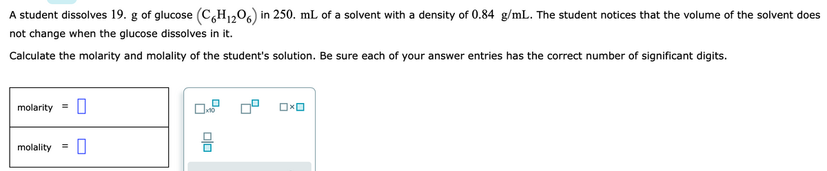 A student dissolves 19. g of glucose (CH,206) in 250. mL of a solvent with a density of 0.84 g/mL. The student notices that the volume of the solvent does
not change when the glucose dissolves in it.
Calculate the molarity and molality of the student's solution. Be sure each of your answer entries has the correct number of significant digits.
molarity =
x10
molality
%3D
