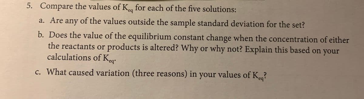 5. Compare the values of K for each of the five solutions:
a. Are any of the values outside the sample standard deviation for the set?
b. Does the value of the equilibrium constant change when the concentration of either
the reactants or products is altered? Why or why not? Explain this based on your
calculations of Keg:
c. What caused variation (three reasons) in your values of K.?
