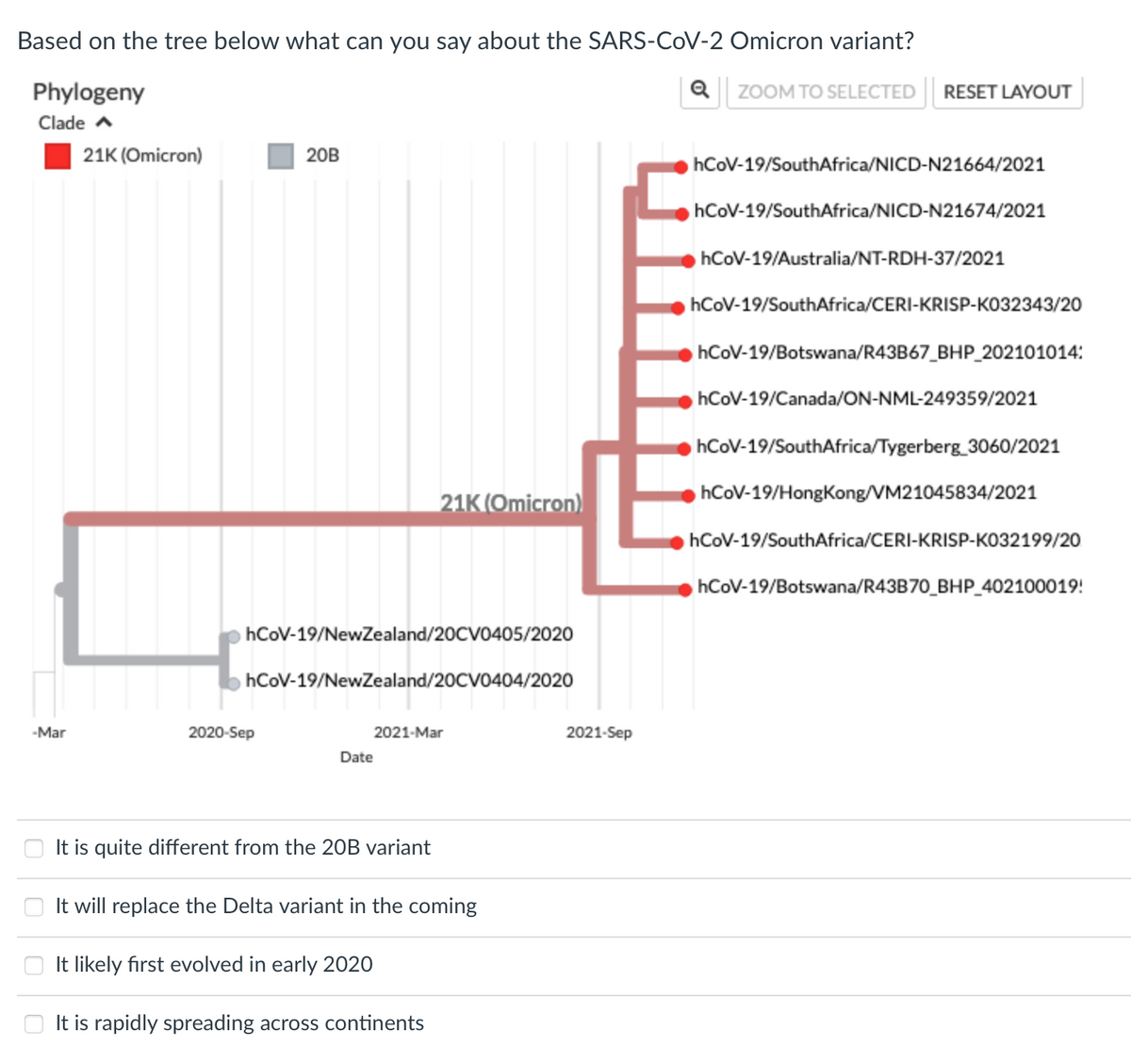 Based on the tree below what can you say about the SARS-COV-2 Omicron variant?
Phylogeny
Q ZOOM TO SELECTED RESET LAYOUT
Clade a
21K (Omicron)
20B
hCoV-19/SouthAfrica/NICD-N21664/2021
hCoV-19/SouthAfrica/NICD-N21674/2021
hCoV-19/Australia/NT-RDH-37/2021
hCoV-19/SouthAfrica/CERI-KRISP-KO32343/20
hCoV-19/Botswana/R43B67_BHP_202101014:
hCoV-19/Canada/ON-NML-249359/2021
hCoV-19/SouthAfrica/Tygerberg_3060/2021
hCoV-19/HongKong/VM21045834/2021
21K (Omicron)
hCoV-19/SouthAfrica/CERI-KRISP-KO32199/20
hCoV-19/Botswana/R43B70_BHP_402100019!
hCoV-19/NewZealand/20CV0405/2020
hCoV-19/NewZealand/20CV0404/2020
-Mar
2020-Sep
2021-Mar
2021-Sep
Date
It is quite different from the 20B variant
It will replace the Delta variant in the coming
It likely first evolved in early 2020
O It is rapidly spreading across continents
