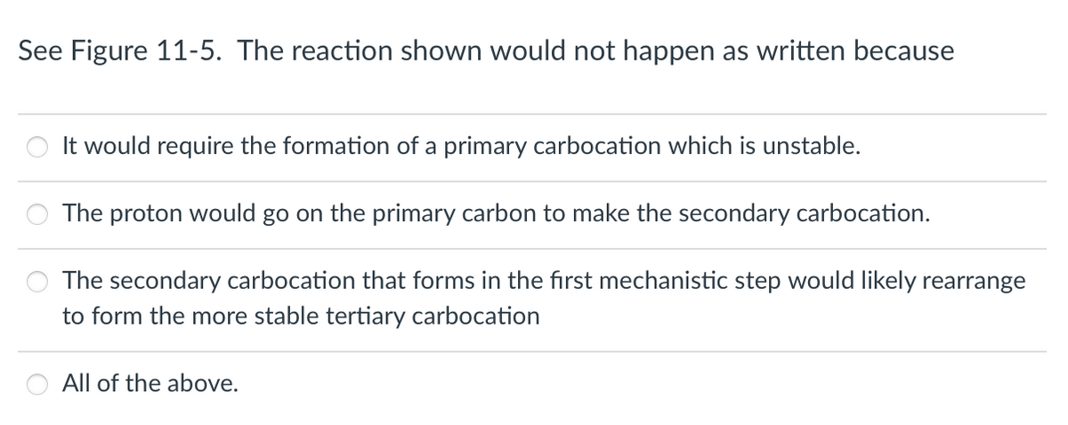 See Figure 11-5. The reaction shown would not happen as written because
It would require the formation of a primary carbocation which is unstable.
The proton would go on the primary carbon to make the secondary carbocation.
The secondary carbocation that forms in the first mechanistic step would likely rearrange
to form the more stable tertiary carbocation
All of the above.