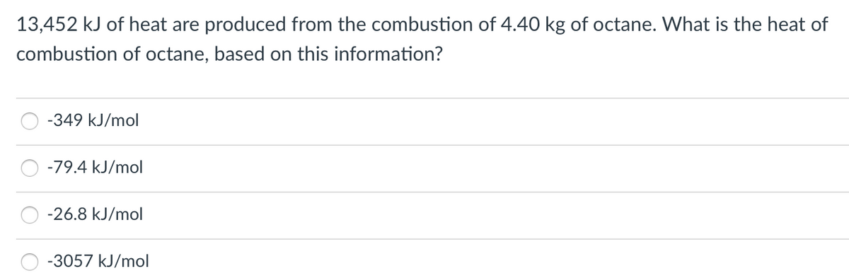 13,452 kJ of heat are produced from the combustion of 4.40 kg of octane. What is the heat of
combustion of octane, based on this information?
-349 kJ/mol
-79.4 kJ/mol
-26.8 kJ/mol
-3057 kJ/mol
