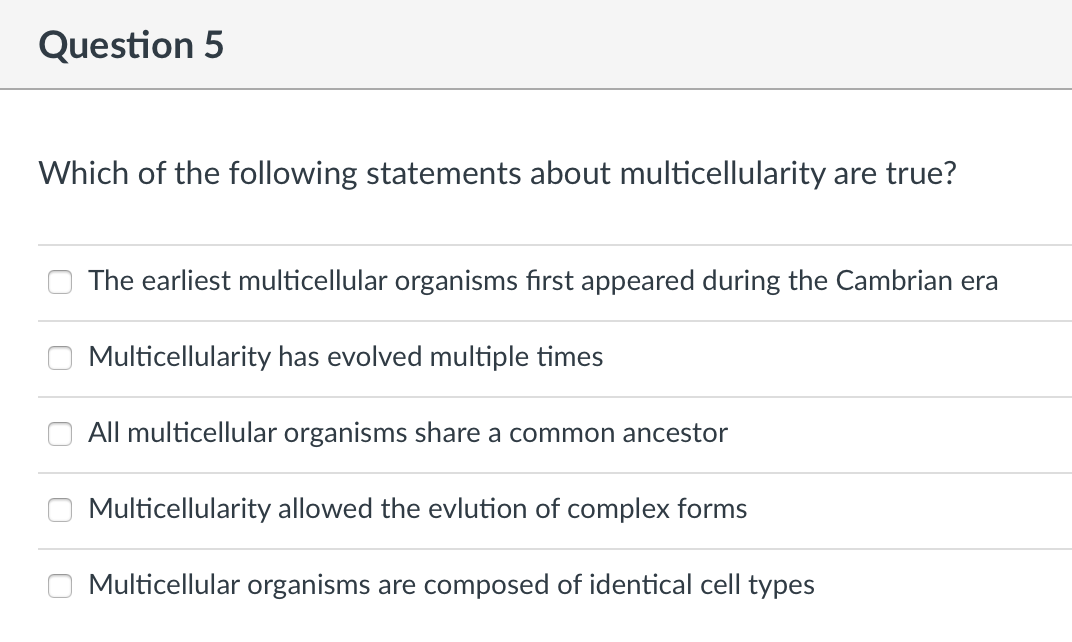 Question 5
Which of the following statements about multicellularity are true?
The earliest multicellular organisms first appeared during the Cambrian era
Multicellularity has evolved multiple times
All multicellular organisms share a common ancestor
Multicellularity allowed the evlution of complex forms
Multicellular organisms are composed of identical cell types
