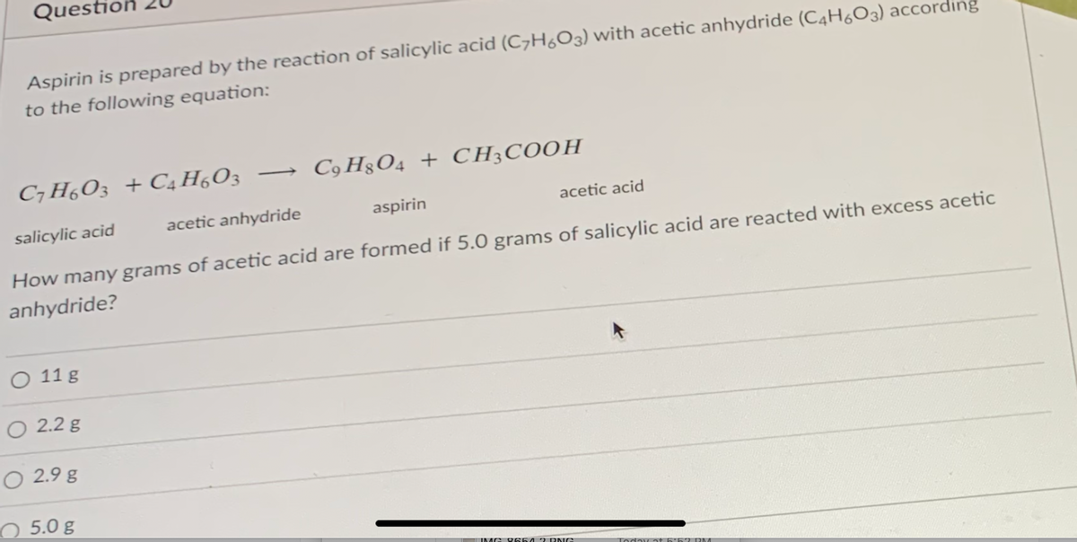 Questic
Aspirin is prepared by the reaction of salicylic acid (C7H6O3) with acetic anhydride (C4H6O3) according
to the following equation:
C7 H,O3 + C4 H,O3
C9 H3O4 + CH;COOH
salicylic acid
acetic anhydride
aspirin
acetic acid
How many grams of acetic acid are formed if 5.0 grams of salicylic acid are reacted with excess acetic
anhydride?
O 11 g
O 2.2 g
O 2.9 g
O 5.0 g
IMG 0654 7 DNG
Today at
PM
