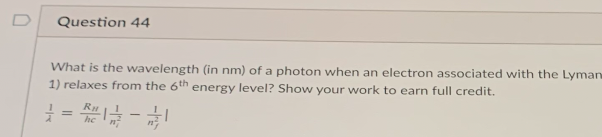 D
Question 44
What is the wavelength (in nm) of a photon when an electron associated with the Lyman
1) relaxes from the 6th energy level? Show your work to earn full credit.
RH
%3D
-
hc
