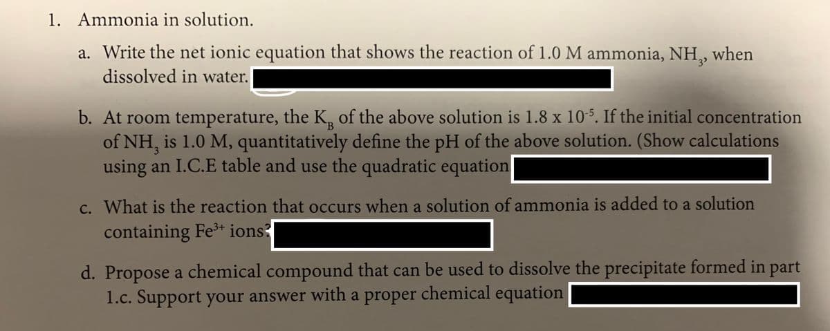 1. Ammonia in solution.
a. Write the net ionic equation that shows the reaction of 1.0 M ammonia, NH,,
when
dissolved in water.
b. At room temperature, the K, of the above solution is 1.8 x 105. If the initial concentration
of NH, is 1.0 M, quantitatively define the pH of the above solution. (Show calculations
using an I.C.E table and use the quadratic equation
B
c. What is the reaction that occurs when a solution of ammonia is added to a solution
containing Fe³* ions
d. Propose a chemical compound that can be used to dissolve the precipitate formed in part
1.c. Support your answer with a proper chemical equation
