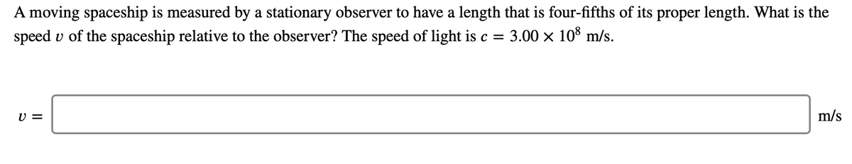 A moving spaceship is measured by a stationary observer to have a length that is four-fifths of its proper length. What is the
speed v of the spaceship relative to the observer? The speed of light is c = 3.00 × 10³ m/s.
U =
m/s
