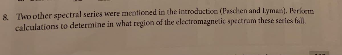 8. Two other spectral series were mentioned in the introduction (Paschen and Lyman). Perform
calculations to determine in what region of the electromagnetic spectrum these series fall.
