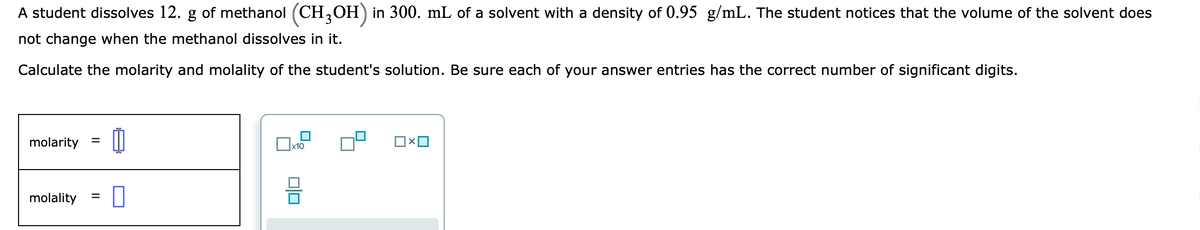 A student dissolves 12. g of methanol (CH,OH) in 300. mL of a solvent with a density of 0.95 g/mL. The student notices that the volume of the solvent does
not change when the methanol dissolves in it.
Calculate the molarity and molality of the student's solution. Be sure each of your answer entries has the correct number of significant digits.
molarity =
x10
molality
