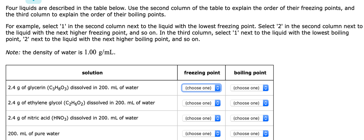 Four liquids are described in the table below. Use the second column of the table to explain the order of their freezing points, and
the third column to explain the order of their boiling points.
For example, select '1' in the second column next to the liquid with the lowest freezing point. Select '2' in the second column next to
the liquid with the next higher freezing point, and so on. In the third column, select '1' next to the liquid with the lowest boiling
point, '2' next to the liquid with the next higher boiling point, and so on.
Note: the density of water is 1.00 g/mL.
solution
freezing point
boiling point
2.4 g of glycerin (C3H8O3) dissolved in 200. mL of water
(choose one)
(choose one)
2.4 g of ethylene glycol (C2H6O2) dissolved in 200. mL of water
(choose one)
(choose one)
2.4 g of nitric acid (HNO3) dissolved in 200. mL of water
(choose one)
(choose one)
200. mL of pure water
(choose one)
(choose one)

