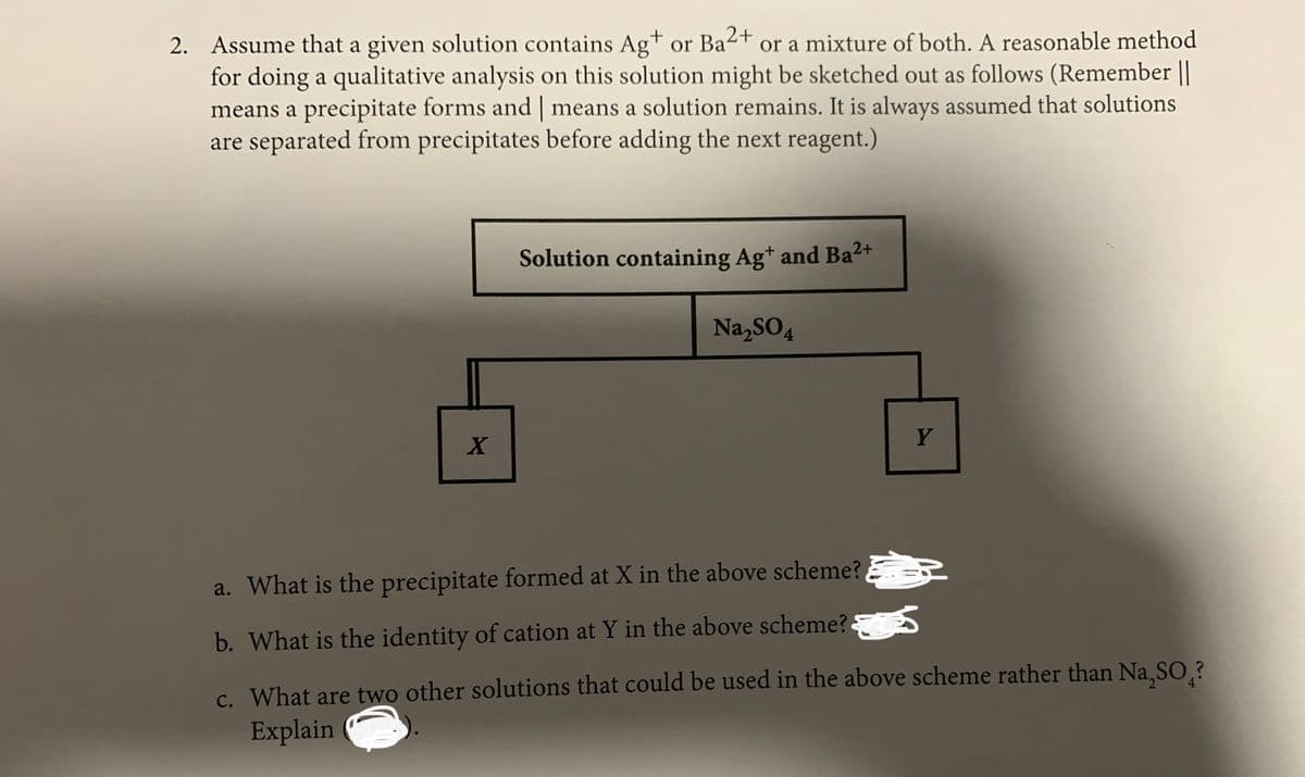 2. Assume that a given solution contains Ag+ or Ba2+
for doing a qualitative analysis on this solution might be sketched out as follows (Remember ||
means a precipitate forms and | means a solution remains. It is always assumed that solutions
are separated from precipitates before adding the next reagent.)
or a mixture of both. A reasonable method
Solution containing Ag* and Ba2+
Na,SO4
Y
a. What is the precipitate formed at X in the above scheme? ER
b. What is the identity of cation at Y in the above scheme?
c. What are two other solutions that could be used in the above scheme rather than Na SO.?
Explain
