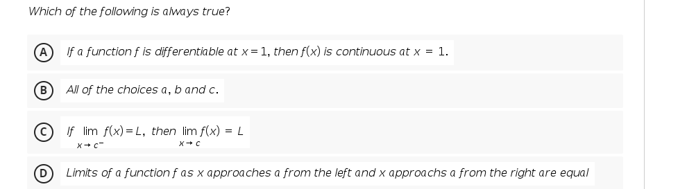 Which of the following is always true?
If a function f is differentiable at x= 1, then f(x) is continuous at x = 1.
B
All of the choices a, b and c.
If lim f(x) = L, then lim f(x) = L
X+ c-
D
Limits of a function f as x approaches a from the left and x approachs a from the right are equal
