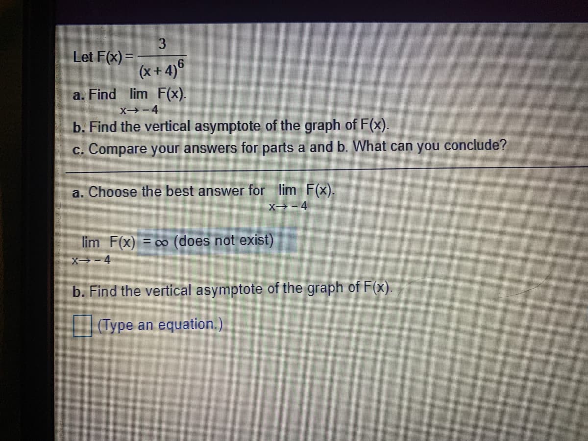 3
Let F(x) =
(x+4)6
a. Find lim F(x).
X-4
b. Find the vertical asymptote of the graph of F(x).
c. Compare your answers for parts a and b. What can you conclude?
a. Choose the best answer for lim F(x).
X - 4
lim F(x)
= 00 (does not exist)
X - 4
b. Find the vertical asymptote of the graph of F(x).
(Type an equation.)
