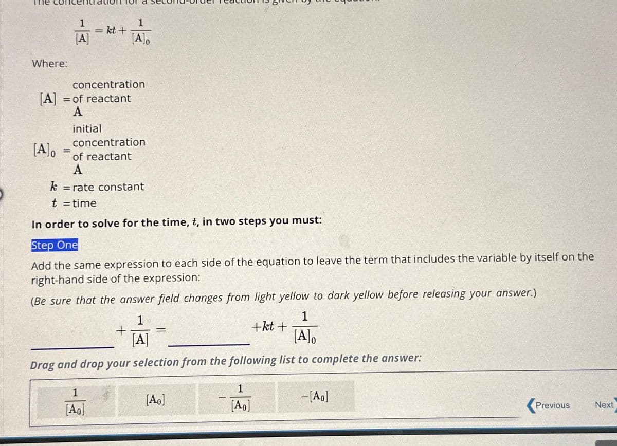 Where:
[A]o
1
[A]
=
=
[A] = of reactant
A
initial
kt+
concentration
1
[A]o
concentration
of reactant
A
1
[AO]
k = rate constant
t = time
In order to solve for the time, t, in two steps you must:
Step One
Add the same expression to each side of the equation to leave the term that includes the variable by itself on the
right-hand side of the expression:
(Be sure that the answer field changes from light yellow to dark yellow before releasing your answer.)
1
[A]o
Drag and drop your selection from the following list to complete the answer:
+
1
[A]
=
[Ao]
1
[Ao]
+kt+
-[Ao]
Previous
Next