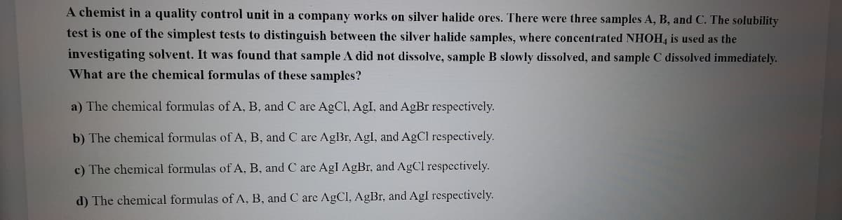 A chemist in a quality control unit in a company works on silver halide ores. There were three samples A, B, and C. The solubility
test is one of the simplest tests to distinguish between the silver halide samples, where concentrated NHOH, is used as the
investigating solvent. It was found that sample A did not dissolve, sample B slowly dissolved, and sample C dissolved immediately.
What are the chemical formulas of these samples?
a) The chemical formulas of A, B, and C are AgCl, AgI, and AgBr respectively.
b) The chemical formulas of A, B, and C are AgBr, Agl, and AgCl respectively.
c) The chemical formulas of A, B, and C are AgI AgBr, and AgCl respectively.
d) The chemical formulas of A, B, and C are AgCl, AgBr, and Agl respectively.
