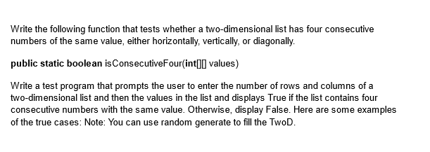 Write the following function that tests whether a two-dimensional list has four consecutive
numbers of the same value, either horizontally, vertically, or diagonally.
public static boolean is ConsecutiveFour(int[][] values)
Write a test program that prompts the user to enter the number of rows and columns of a
two-dimensional list and then the values in the list and displays True if the list contains four
consecutive numbers with the same value. Otherwise, display False. Here are some examples
of the true cases: Note: You can use random generate to fill the TwoD.