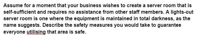 Assume for a moment that your business wishes to create a server room that is
self-sufficient and requires no assistance from other staff members. A lights-out
server room is one where the equipment is maintained in total darkness, as the
name suggests. Describe the safety measures you would take to guarantee
everyone utilising that area is safe.