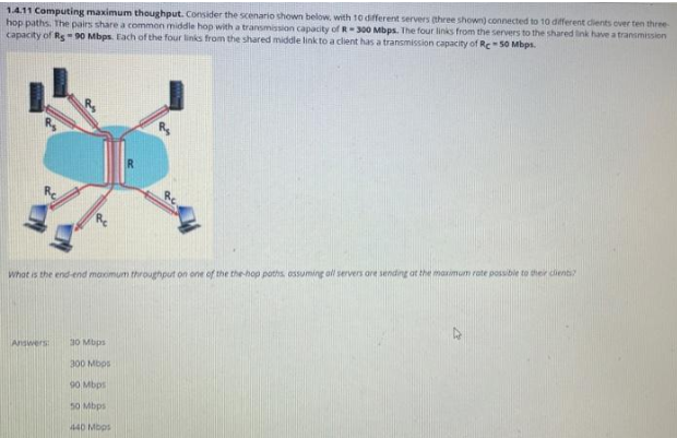 1.4.11 Computing maximum thoughput. Consider the scenario shown below, with 10 different servers (three shown) connected to 10 different clients over ten three-
hop paths. The pairs share a common middle hop with a transmission capacity of R-300 Mbps. The four links from the servers to the shared link have a transmission
capacity of Rs 90 Mbps. Each of the four links from the shared middle link to a client has a transmission capacity of Re-50 Mbps.
Answers
R
What is the end-end maximum throughput on one of the the-hop poths assuming all servers are sending at the maximum rate possible to their clienti?
30 Mbps
300 Mbps
90 Mbps
50 Mbps
440 Mbps
R₂