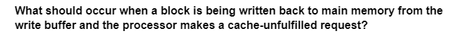 What should occur when a block is being written back to main memory from the
write buffer and the processor makes a cache-unfulfilled request?
