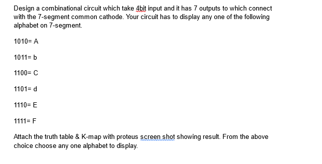 Design a combinational circuit which take 4bit input and it has 7 outputs to which connect
with the 7-segment common cathode. Your circuit has to display any one of the following
alphabet on 7-segment.
1010= A
1011= b
1100= C
1101= d
1110=E
1111= F
Attach the truth table & K-map with proteus screen shot showing result. From the above
choice choose any one alphabet to display.