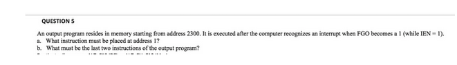 QUESTION S
An output program resides in memory starting from address 2300. It is executed after the computer recognizes an interrupt when FGO becomes a 1 (while IEN=1).
a. What instruction must be placed at address 1?
b. What must be the last two instructions of the output program?