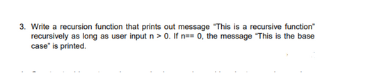 3. Write a recursion function that prints out message "This is a recursive function"
recursively as long as user input n > 0. If n== 0, the message "This is the base
case" is printed.