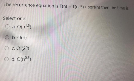 The recurrence equation is T(n) = T(n-5)+ sqrt(n) then the time is
Select one:
O a. O(n¹.5)
O b. O(n)
O C. O (2)
Od. O(n0.5)