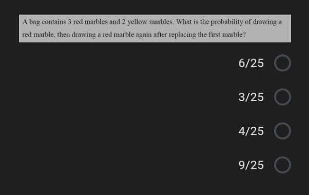 A bag contains 3 red marbles and 2 yellow marbles. What is the probability of drawing a
red marble, then drawing a red marble again after replacing the first marble?
6/25
3/25
4/25
9/25
