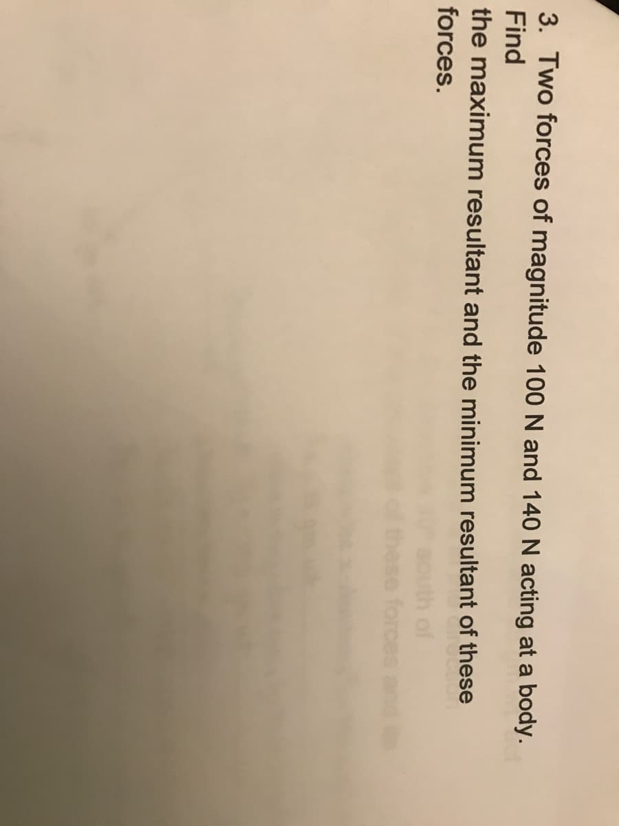 3. Two forces of magnitude 100 N and 140 N acting at a body.
Find
the maximum resultant and the minimum resultant of these
forces.
th of
ese forces
