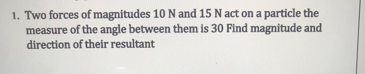 1. Two forces of magnitudes 10 N and 15 N act on a particle the
measure of the angle between them is 30 Find magnitude and
direction of their resultant
