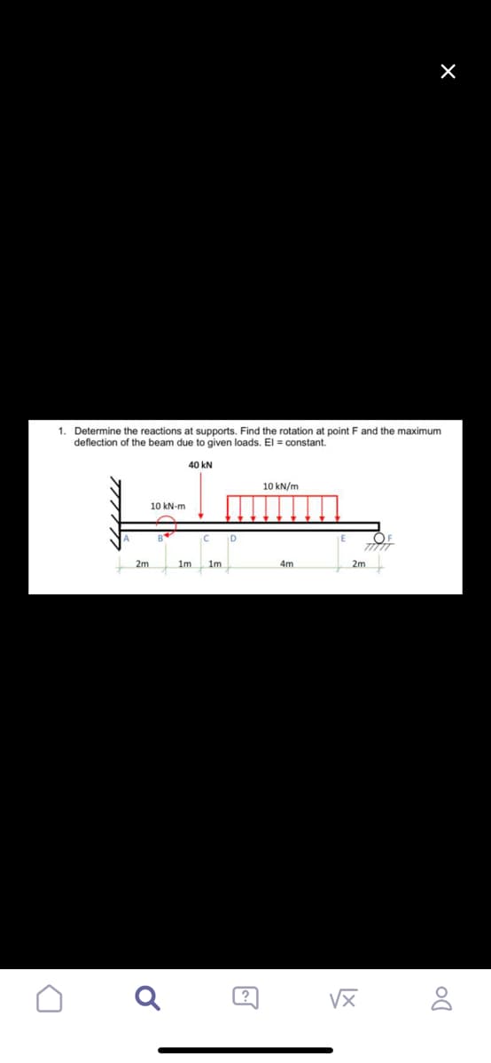 ×
1.
Determine the reactions at supports. Find the rotation at point F and the maximum
deflection of the beam due to given loads. El = constant.
40 kN
10 kN/m
10 kN-m
OF
TITIT
4m
D
2m
Ơ
1m.
1m
D
2m
√x
Do